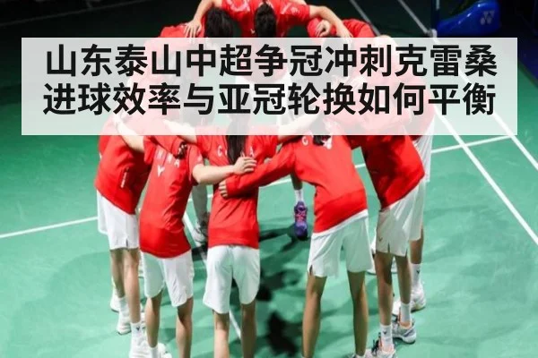 山东泰山中超争冠冲刺克雷桑进球效率与亚冠轮换如何平衡