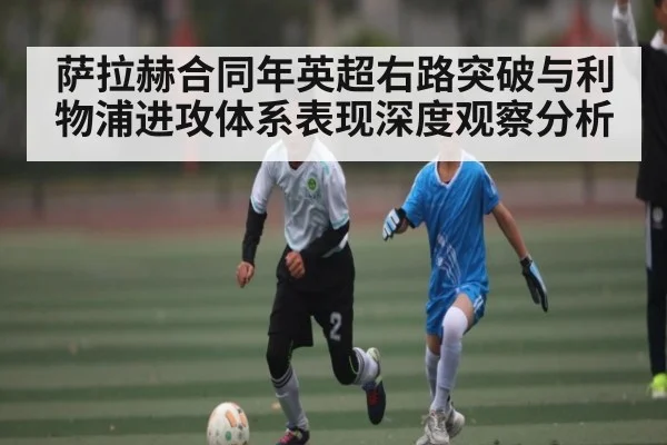 萨拉赫合同年英超右路突破与利物浦进攻体系表现深度观察分析